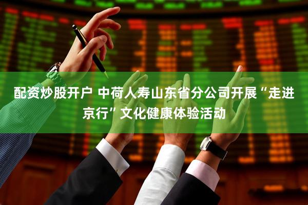 配资炒股开户 中荷人寿山东省分公司开展“走进京行”文化健康体验活动