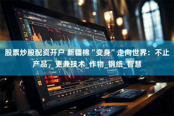 股票炒股配资开户 新疆棉“变身”走向世界：不止产品，更兼技术_作物_钢纸_智慧