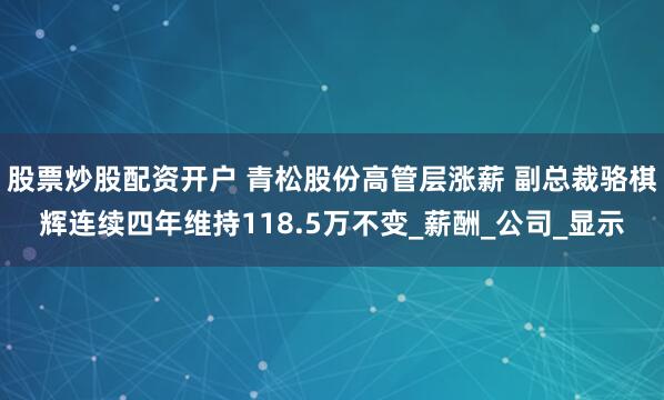 股票炒股配资开户 青松股份高管层涨薪 副总裁骆棋辉连续四年维持118.5万不变_薪酬_公司_显示