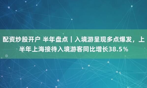 配资炒股开户 半年盘点｜入境游呈现多点爆发，上半年上海接待入境游客同比增长38.5％