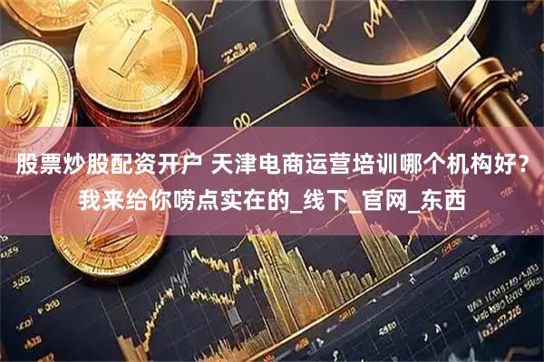 股票炒股配资开户 天津电商运营培训哪个机构好？我来给你唠点实在的_线下_官网_东西