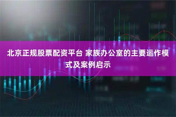 北京正规股票配资平台 家族办公室的主要运作模式及案例启示