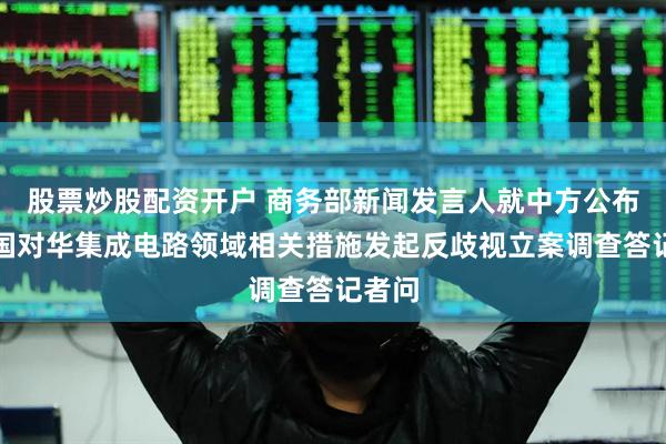 股票炒股配资开户 商务部新闻发言人就中方公布就美国对华集成电路领域相关措施发起反歧视立案调查答记者问