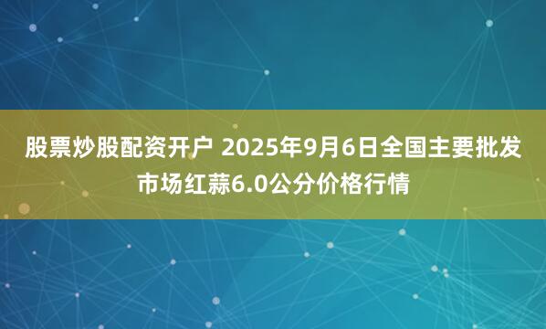 股票炒股配资开户 2025年9月6日全国主要批发市场红蒜6.0公分价格行情