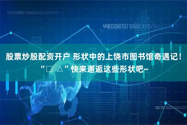 股票炒股配资开户 形状中的上饶市图书馆奇遇记！“□ △”快来邂逅这些形状吧~