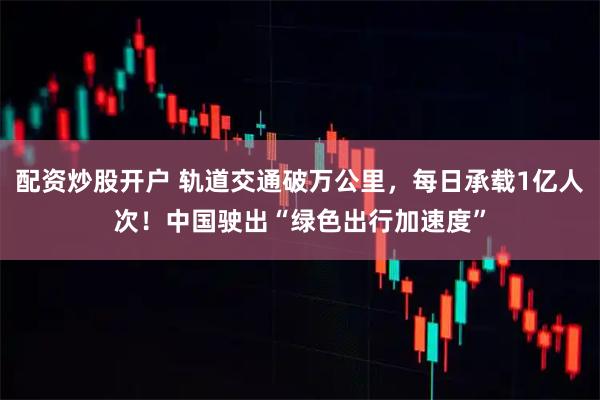 配资炒股开户 轨道交通破万公里，每日承载1亿人次！中国驶出“绿色出行加速度”