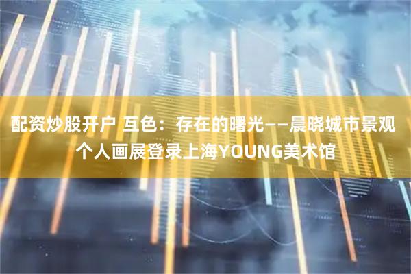 配资炒股开户 互色：存在的曙光——晨晓城市景观 个人画展登录上海YOUNG美术馆