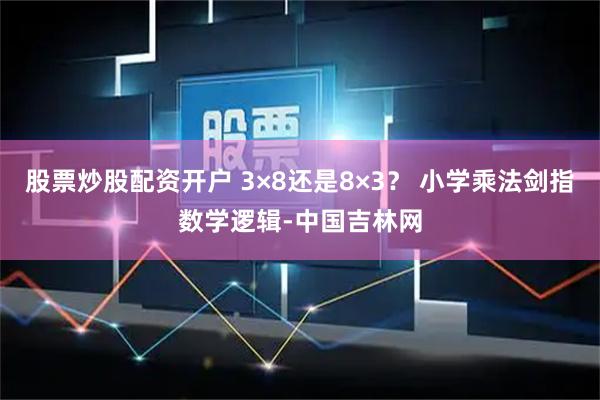 股票炒股配资开户 3×8还是8×3？ 小学乘法剑指数学逻辑-中国吉林网