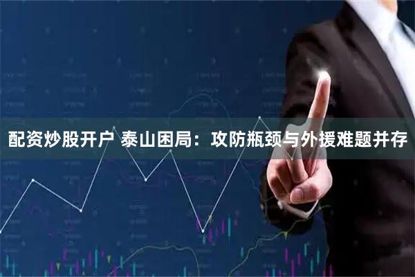 配资炒股开户 泰山困局：攻防瓶颈与外援难题并存