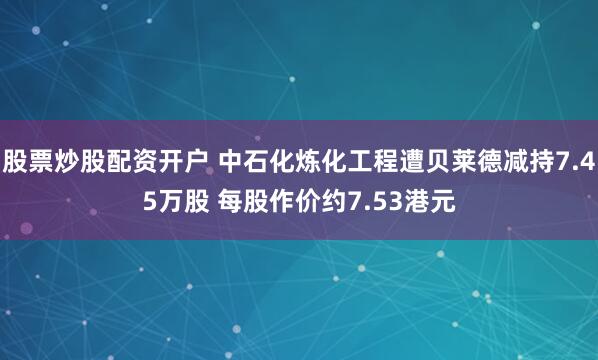 股票炒股配资开户 中石化炼化工程遭贝莱德减持7.45万股 每股作价约7.53港元