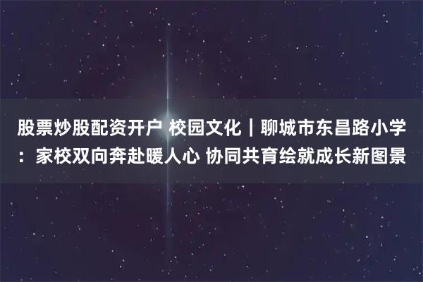 股票炒股配资开户 校园文化｜聊城市东昌路小学：家校双向奔赴暖人心 协同共育绘就成长新图景
