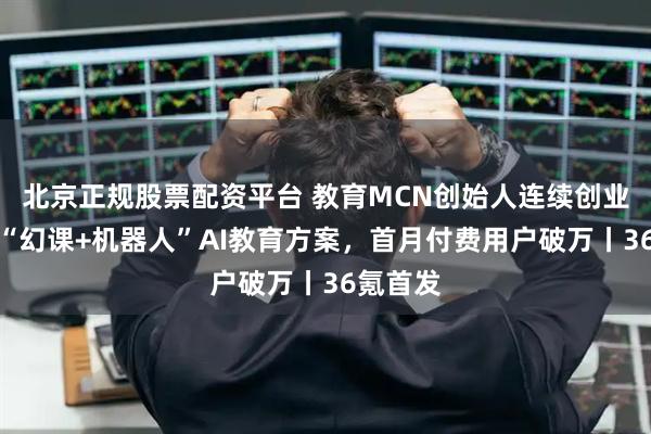 北京正规股票配资平台 教育MCN创始人连续创业：推出“幻课+机器人”AI教育方案，首月付费用户破万丨36氪首发