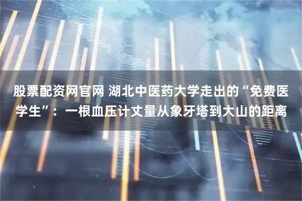 股票配资网官网 湖北中医药大学走出的“免费医学生”：一根血压计丈量从象牙塔到大山的距离