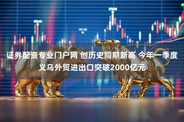 证券配资专业门户网 创历史同期新高 今年一季度义乌外贸进出口突破2000亿元