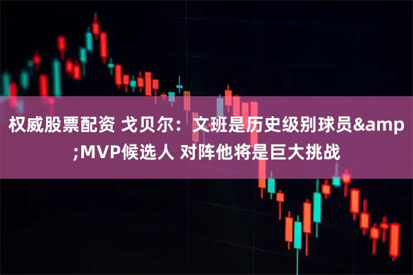 权威股票配资 戈贝尔：文班是历史级别球员&MVP候选人 对阵他将是巨大挑战