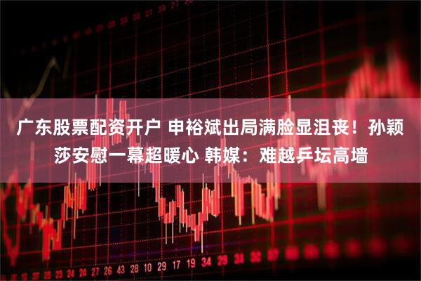 广东股票配资开户 申裕斌出局满脸显沮丧！孙颖莎安慰一幕超暖心 韩媒：难越乒坛高墙