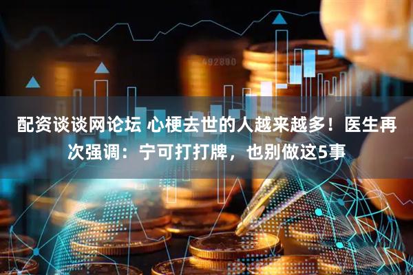 配资谈谈网论坛 心梗去世的人越来越多！医生再次强调：宁可打打牌，也别做这5事