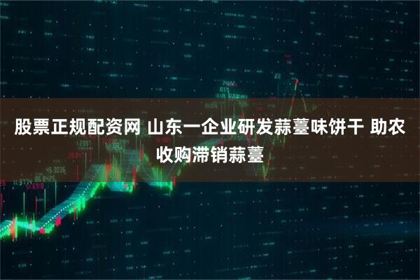 股票正规配资网 山东一企业研发蒜薹味饼干 助农收购滞销蒜薹