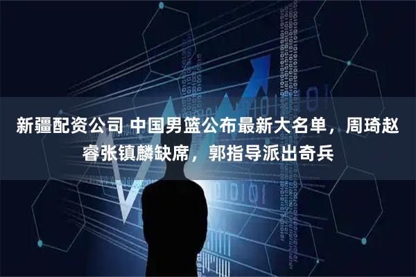 新疆配资公司 中国男篮公布最新大名单，周琦赵睿张镇麟缺席，郭指导派出奇兵