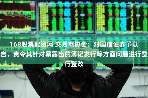 168股票配资网 交易商协会：对国信证券予以警告，责令其针对暴露出的簿记发行等方面问题进行整改